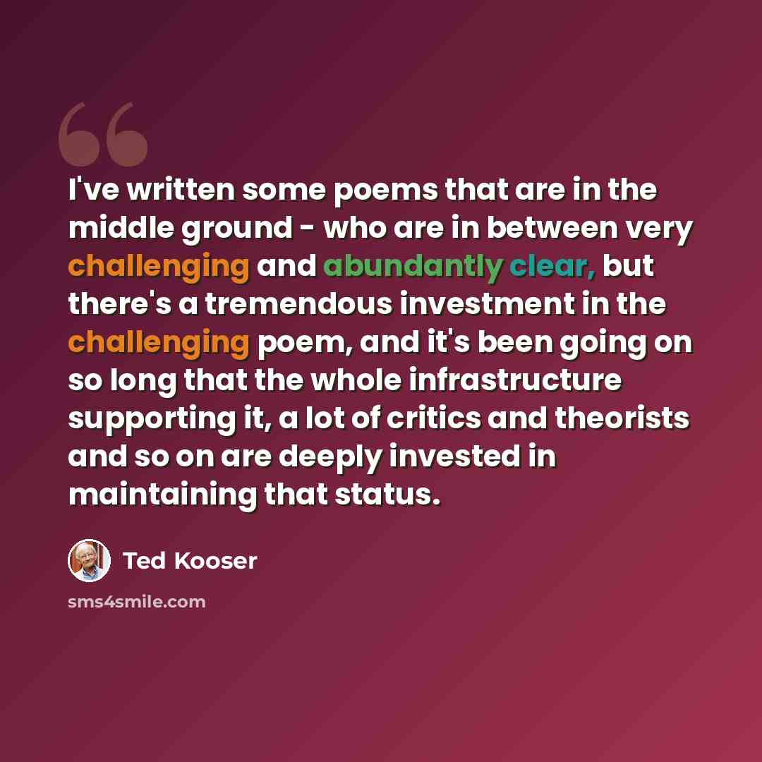“I've written some poems that are in the middle ground - who are in between very challenging and abundantly clear, but there's a tremendous investment in the challenging poem, and it's been going on so long that the whole infrastructure supporting it, a lot of critics and theorists and so on are…” quote by Ted Kooser