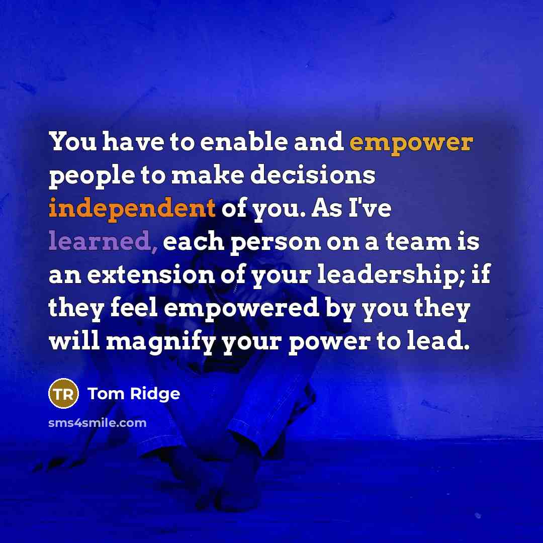 “You have to enable and empower people to make decisions independent of you. As I've learned, each person on a team is an extension of your leadership; if they feel empowered by you they will magnify your power to lead.” quote by Tom Ridge