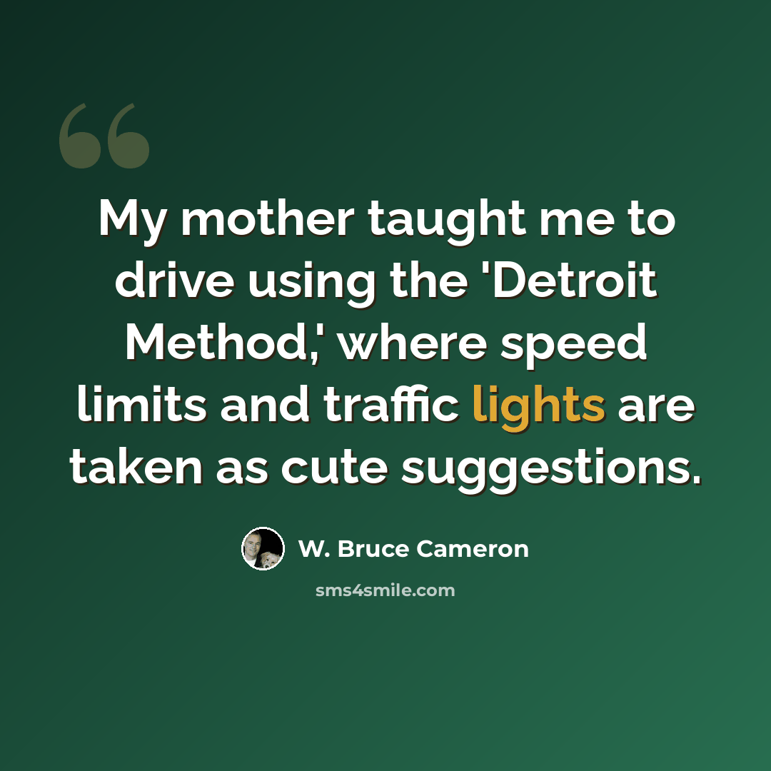 “My mother taught me to drive using the 'Detroit Method,' where speed limits and traffic lights are taken as cute suggestions.” quote by W. Bruce Cameron
