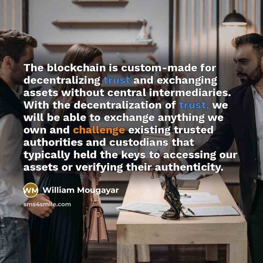 “The blockchain is custom-made for decentralizing trust and exchanging assets without central intermediaries. With the decentralization of trust, we will be able to exchange anything we own and challenge existing trusted authorities and custodians that typically held the keys to accessing our…” quote by William Mougayar