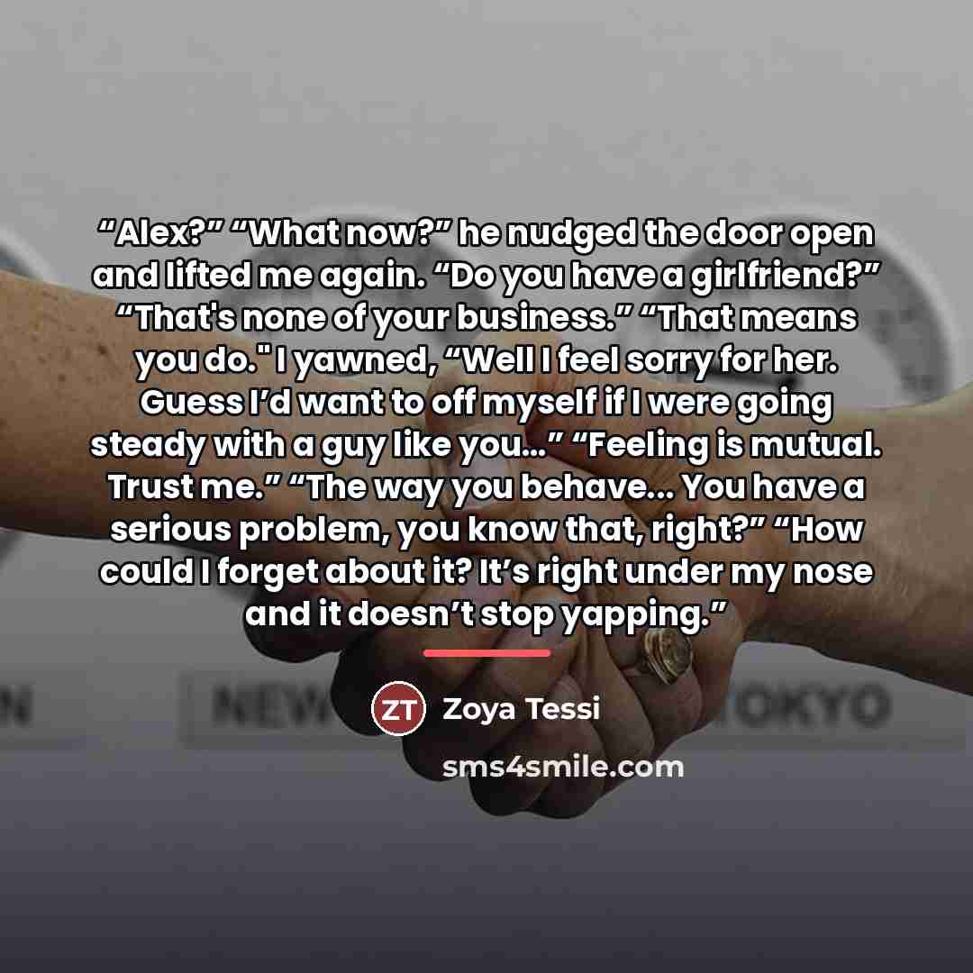 “Alex?” “What now?” he nudged the door open and lifted me again. “Do you have a girlfriend?” “That's none of your business.” “That means you do." I yawned, “Well I feel sorry for her. Guess I’d want to off myself if I were going steady with a guy like you…” “Feeling is mutual. Trust me.” “The way…” quote by Zoya Tessi