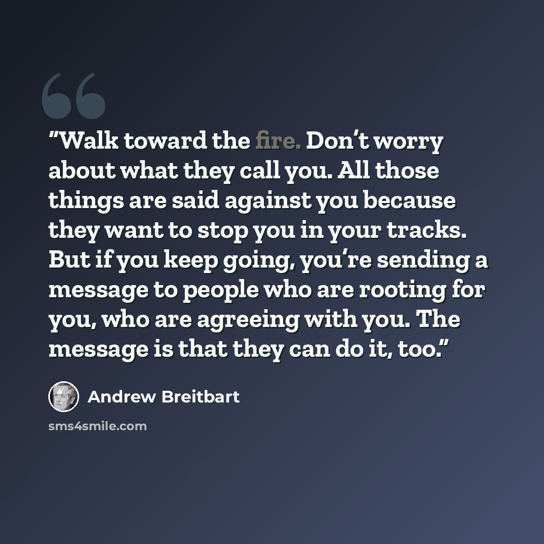 “Walk toward the fire. Don’t worry about what they call you. All those things are said against you because they want to stop you in your tracks. But if you keep going, you’re sending a message to people who are rooting for you, who are agreeing with you. The message is that they can do it, too.” quote by Andrew Breitbart
