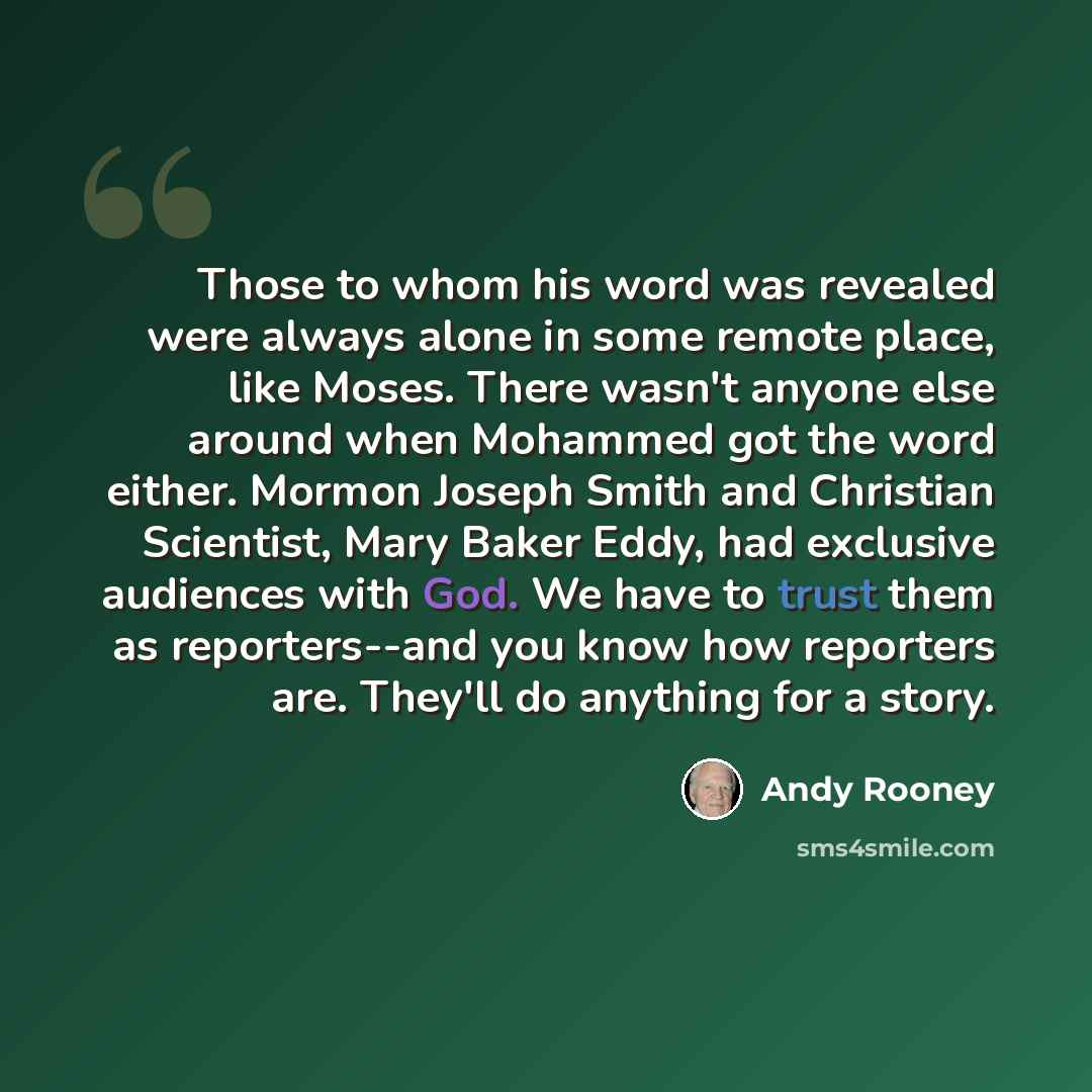 “Those to whom his word was revealed were always alone in some remote place, like Moses. There wasn't anyone else around when Mohammed got the word either. Mormon Joseph Smith and Christian Scientist, Mary Baker Eddy, had exclusive audiences with God. We have to trust them as reporters--and you…” quote by Andy Rooney