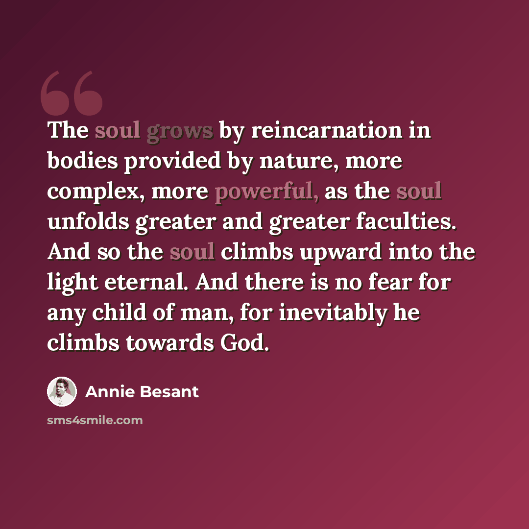 “The soul grows by reincarnation in bodies provided by nature, more complex, more powerful, as the soul unfolds greater and greater faculties. And so the soul climbs upward into the light eternal. And there is no fear for any child of man, for inevitably he climbs towards God.” quote by Annie Besant