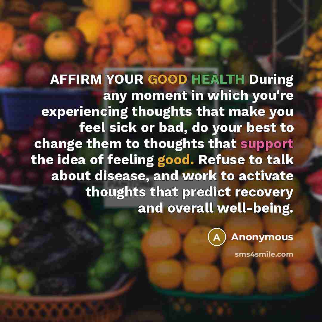 “AFFIRM YOUR GOOD HEALTH During any moment in which you're experiencing thoughts that make you feel sick or bad, do your best to change them to thoughts that support the idea of feeling good. Refuse to talk about disease, and work to activate thoughts that predict recovery and overall well-being.” quote by Anonymous