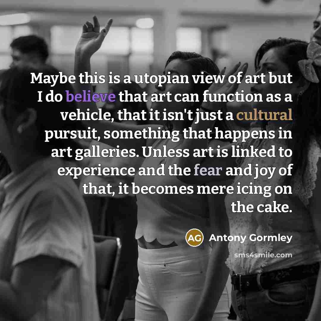 “Maybe this is a utopian view of art but I do believe that art can function as a vehicle, that it isn't just a cultural pursuit, something that happens in art galleries. Unless art is linked to experience and the fear and joy of that, it becomes mere icing on the cake.” quote by Antony Gormley