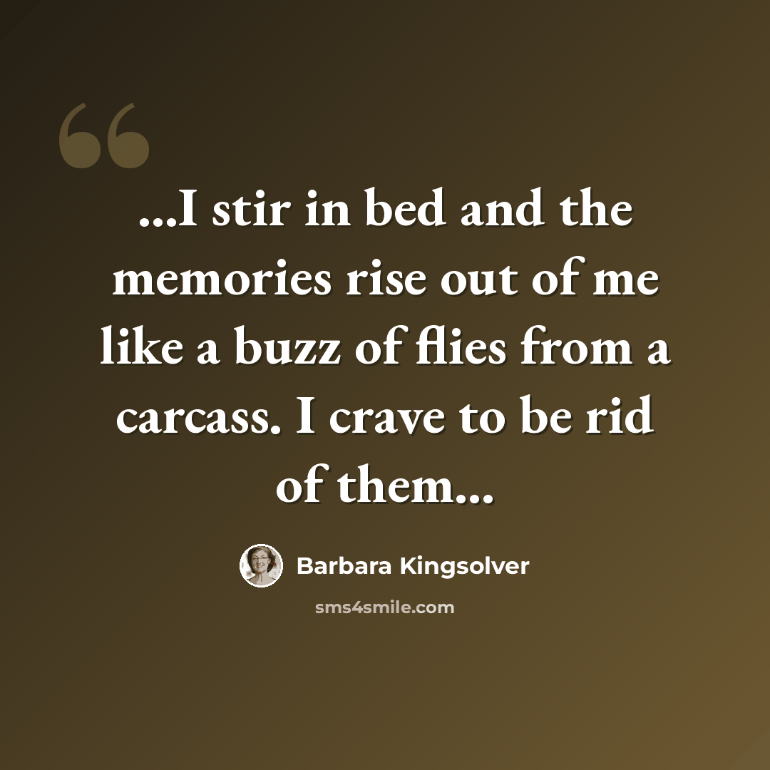 “...I stir in bed and the memories rise out of me like a buzz of flies from a carcass. I crave to be rid of them...” quote by Barbara Kingsolver