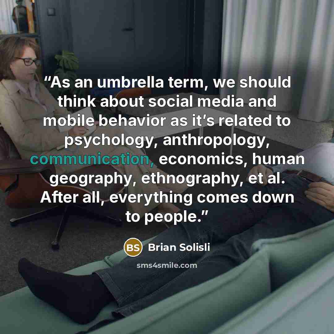 “As an umbrella term, we should think about social media and mobile behavior as it’s related to psychology, anthropology, communication, economics, human geography, ethnography, et al. After all, everything comes down to people.” quote by Brian Solisli