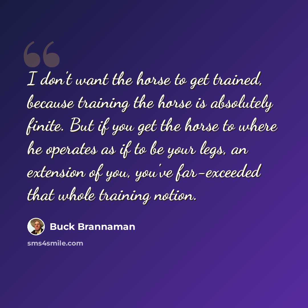 “I don't want the horse to get trained, because training the horse is absolutely finite. But if you get the horse to where he operates as if to be your legs, an extension of you, you've far-exceeded that whole training notion.” quote by Buck Brannaman