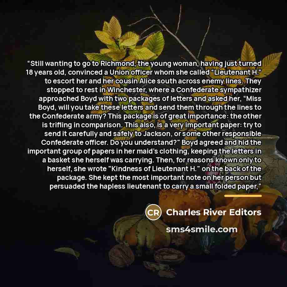 “Still wanting to go to Richmond, the young woman, having just turned 18 years old, convinced a Union officer whom she called “Lieutenant H.” to escort her and her cousin Alice south across enemy lines. They stopped to rest in Winchester, where a Confederate sympathizer approached Boyd with two…” quote by Charles River Editors