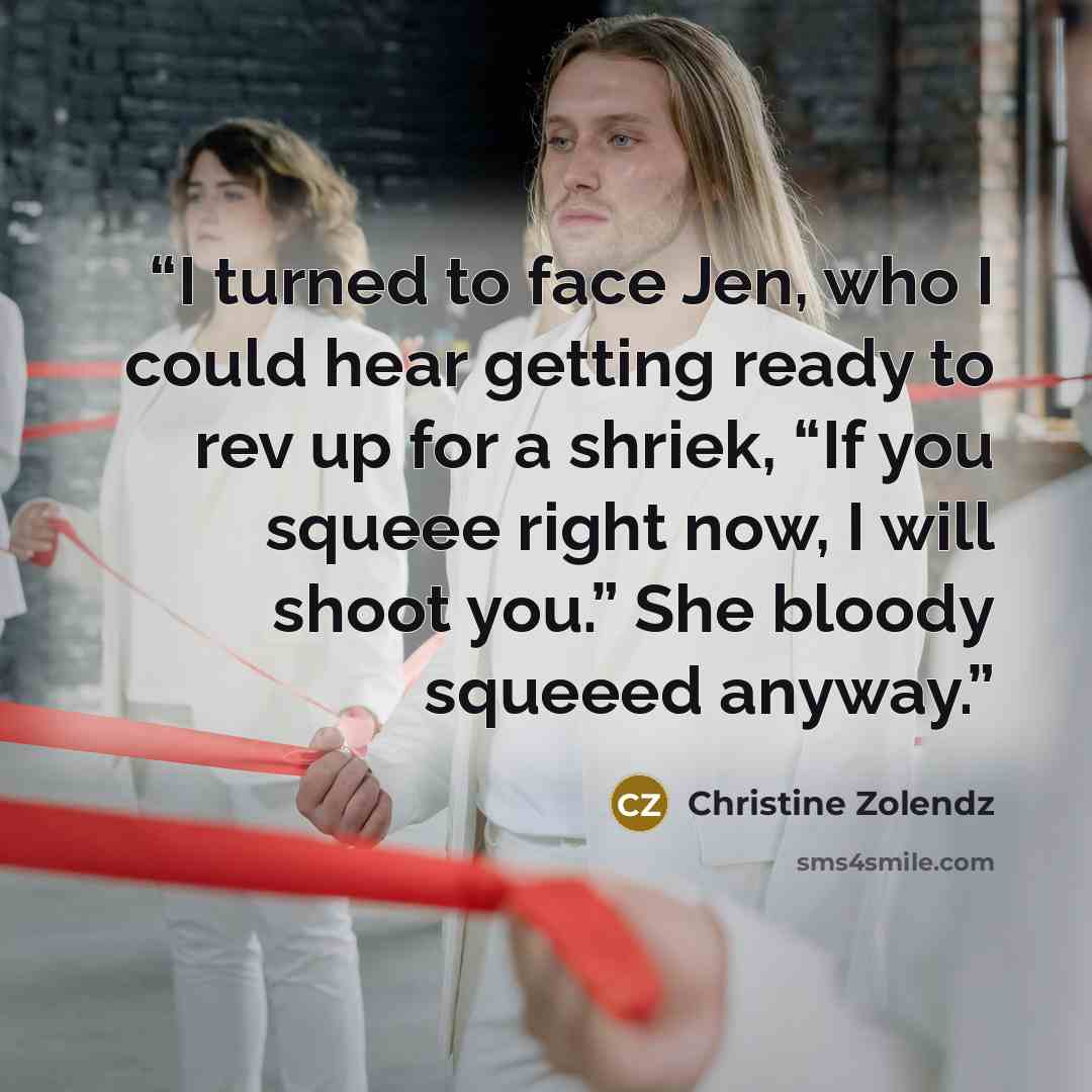 “I turned to face Jen, who I could hear getting ready to rev up for a shriek, “If you squeee right now, I will shoot you.” She bloody squeeed anyway.” quote by Christine Zolendz