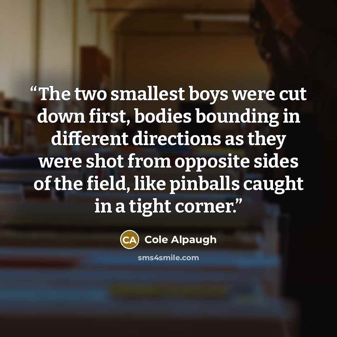 “The two smallest boys were cut down first, bodies bounding in different directions as they were shot from opposite sides of the field, like pinballs caught in a tight corner.” quote by Cole Alpaugh