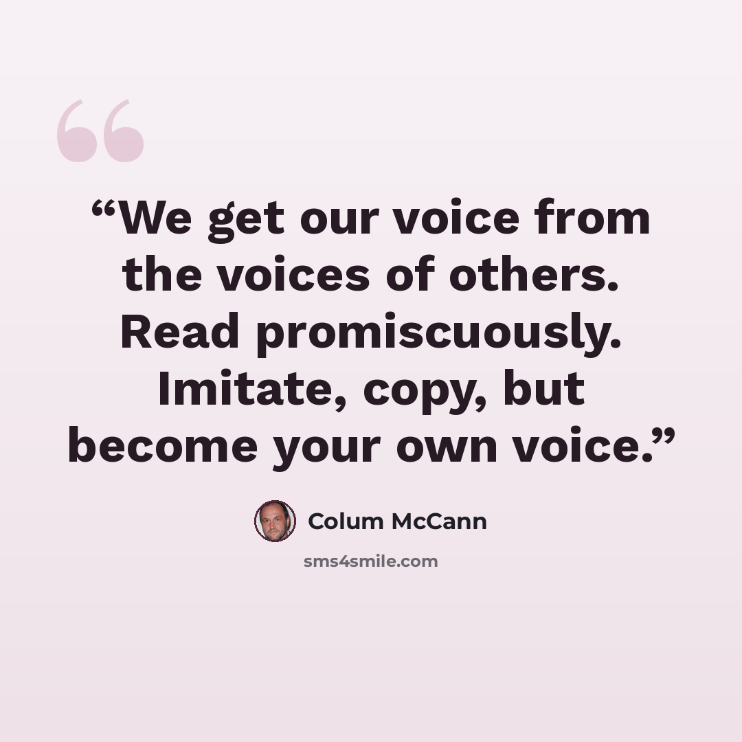 “We get our voice from the voices of others. Read promiscuously. Imitate, copy, but become your own voice.” quote by Colum McCann
