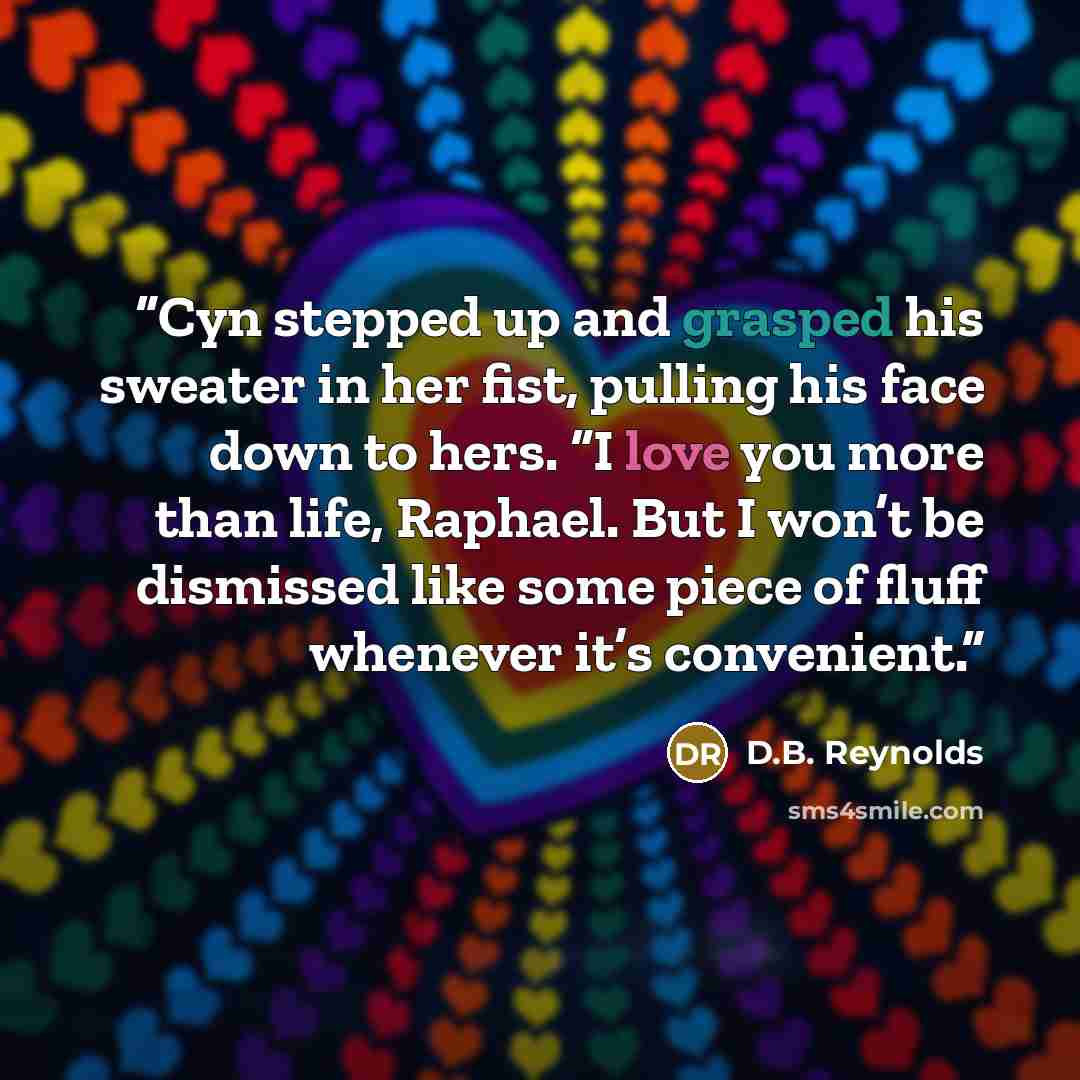 “Cyn stepped up and grasped his sweater in her fist, pulling his face down to hers. “I love you more than life, Raphael. But I won’t be dismissed like some piece of fluff whenever it’s convenient.” quote by D.B. Reynolds