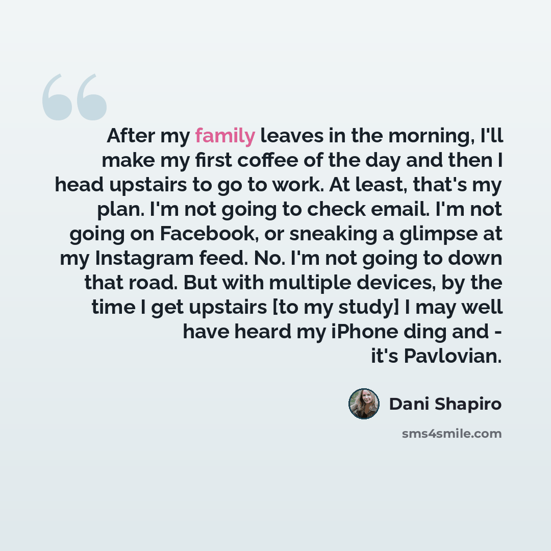 “After my family leaves in the morning, I'll make my first coffee of the day and then I head upstairs to go to work. At least, that's my plan. I'm not going to check email. I'm not going on Facebook, or sneaking a glimpse at my Instagram feed. No. I'm not going to down that road. But with multiple…” quote by Dani Shapiro