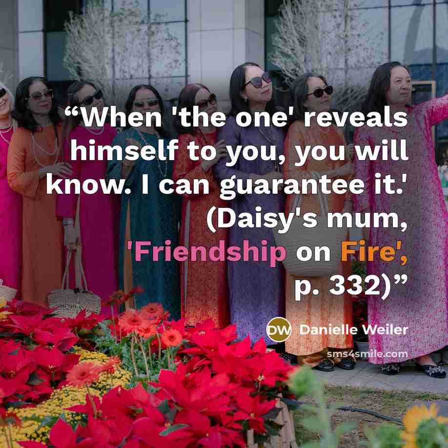“When 'the one' reveals himself to you, you will know. I can guarantee it.' (Daisy's mum, 'Friendship on Fire', p. 332)” quote by Danielle Weiler