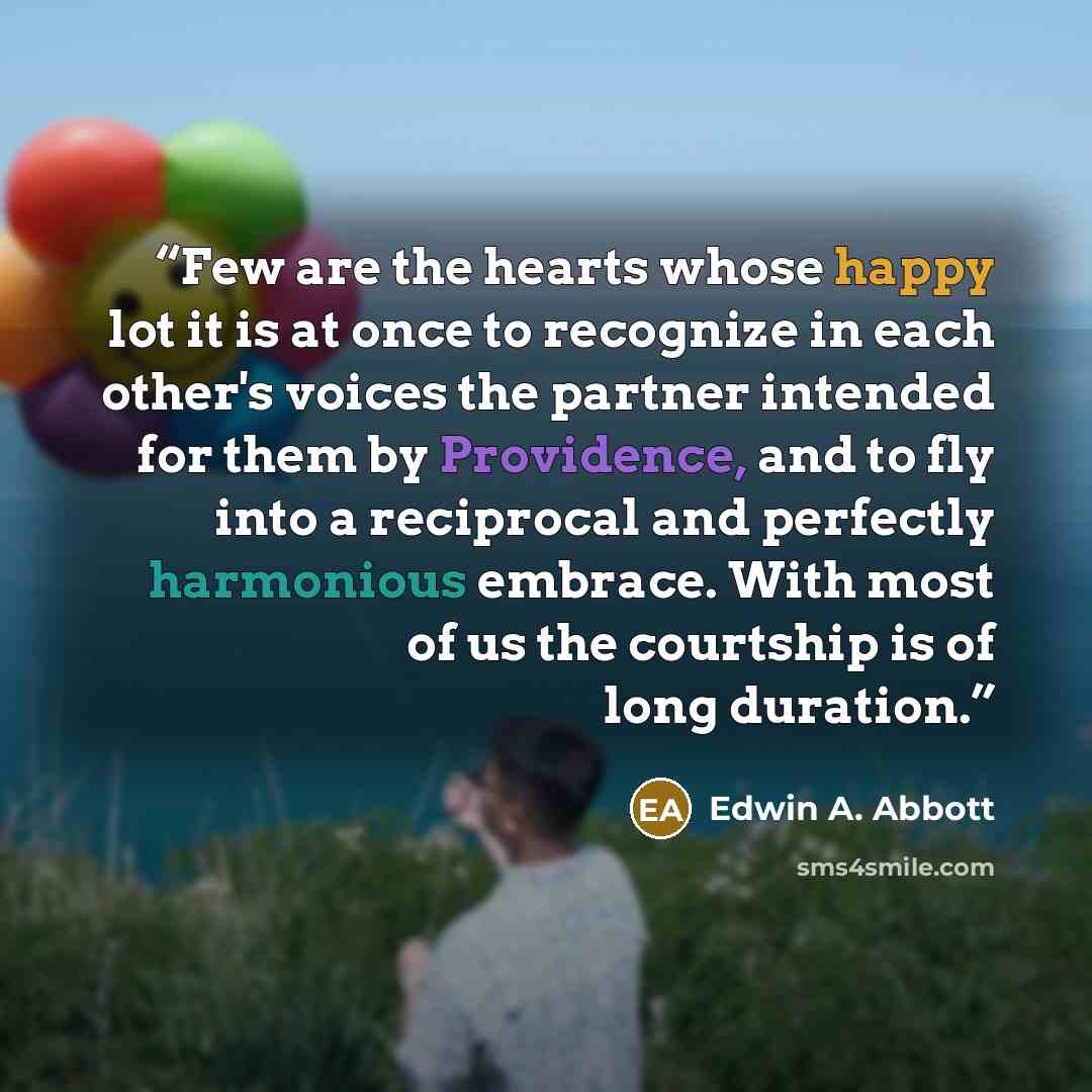 “Few are the hearts whose happy lot it is at once to recognize in each other's voices the partner intended for them by Providence, and to fly into a reciprocal and perfectly harmonious embrace. With most of us the courtship is of long duration.” quote by Edwin A. Abbott