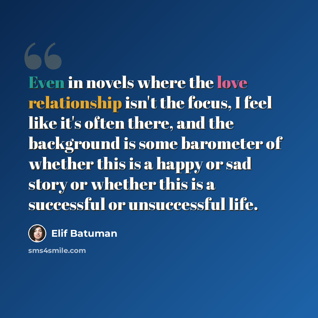 “Even in novels where the love relationship isn't the focus, I feel like it's often there, and the background is some barometer of whether this is a happy or sad story or whether this is a successful or unsuccessful life.” quote by Elif Batuman