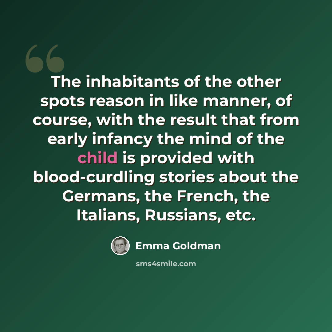 “The inhabitants of the other spots reason in like manner, of course, with the result that from early infancy the mind of the child is provided with blood-curdling stories about the Germans, the French, the Italians, Russians, etc.” quote by Emma Goldman