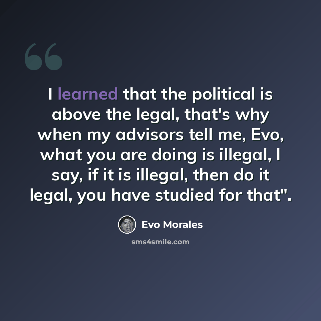“I learned that the political is above the legal, that's why when my advisors tell me, Evo, what you are doing is illegal, I say, if it is illegal, then do it legal, you have studied for that".” quote by Evo Morales