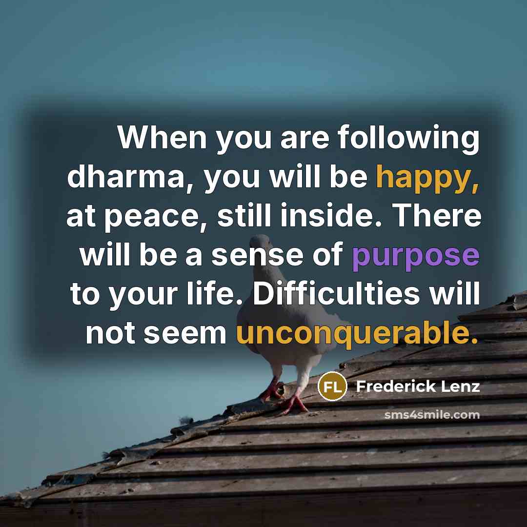 “When you are following dharma, you will be happy, at peace, still inside. There will be a sense of purpose to your life. Difficulties will not seem unconquerable.” quote by Frederick Lenz