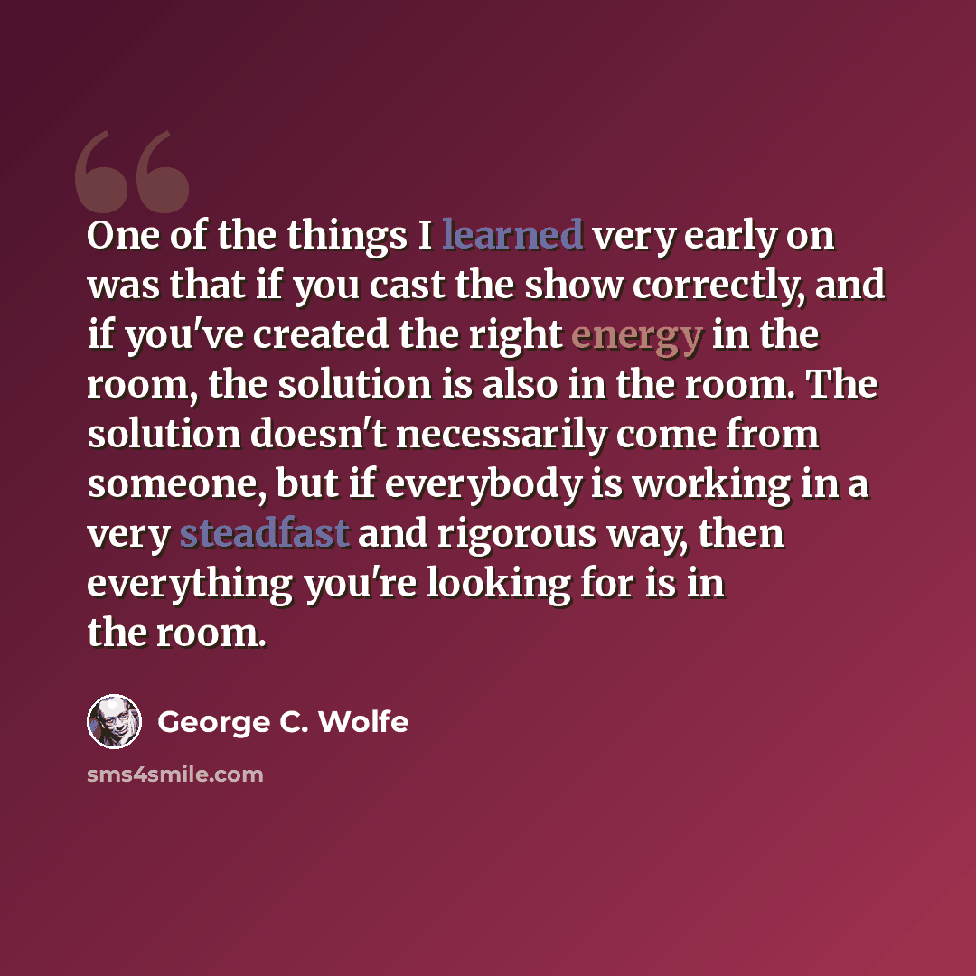 “One of the things I learned very early on was that if you cast the show correctly, and if you've created the right energy in the room, the solution is also in the room. The solution doesn't necessarily come from someone, but if everybody is working in a very steadfast and rigorous way, then…” quote by George C. Wolfe