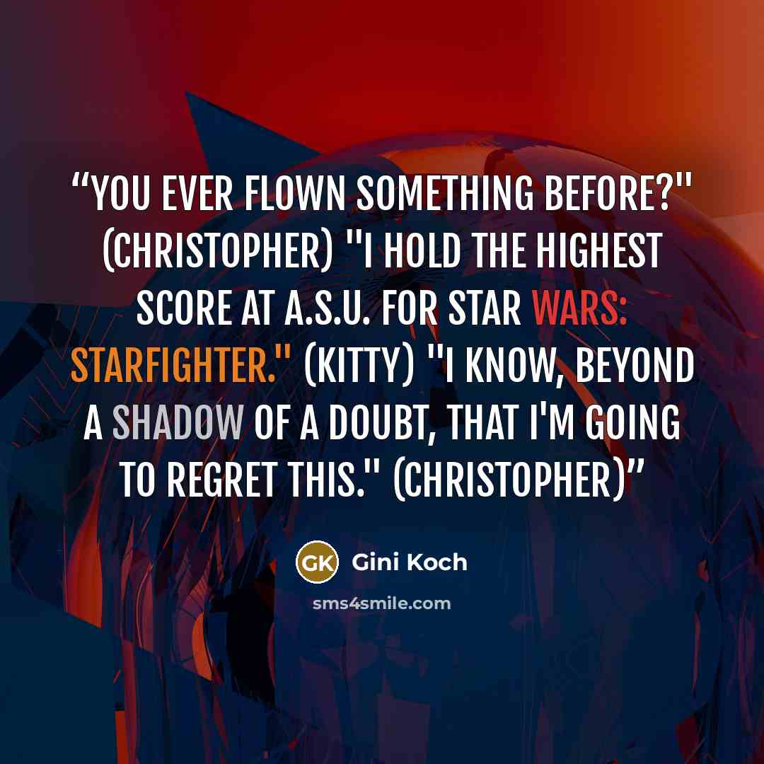 “You ever flown something before?" (Christopher) "I hold the highest score at A.S.U. for Star Wars: Starfighter." (Kitty) "I know, beyond a shadow of a doubt, that I'm going to regret this." (Christopher)” quote by Gini Koch
