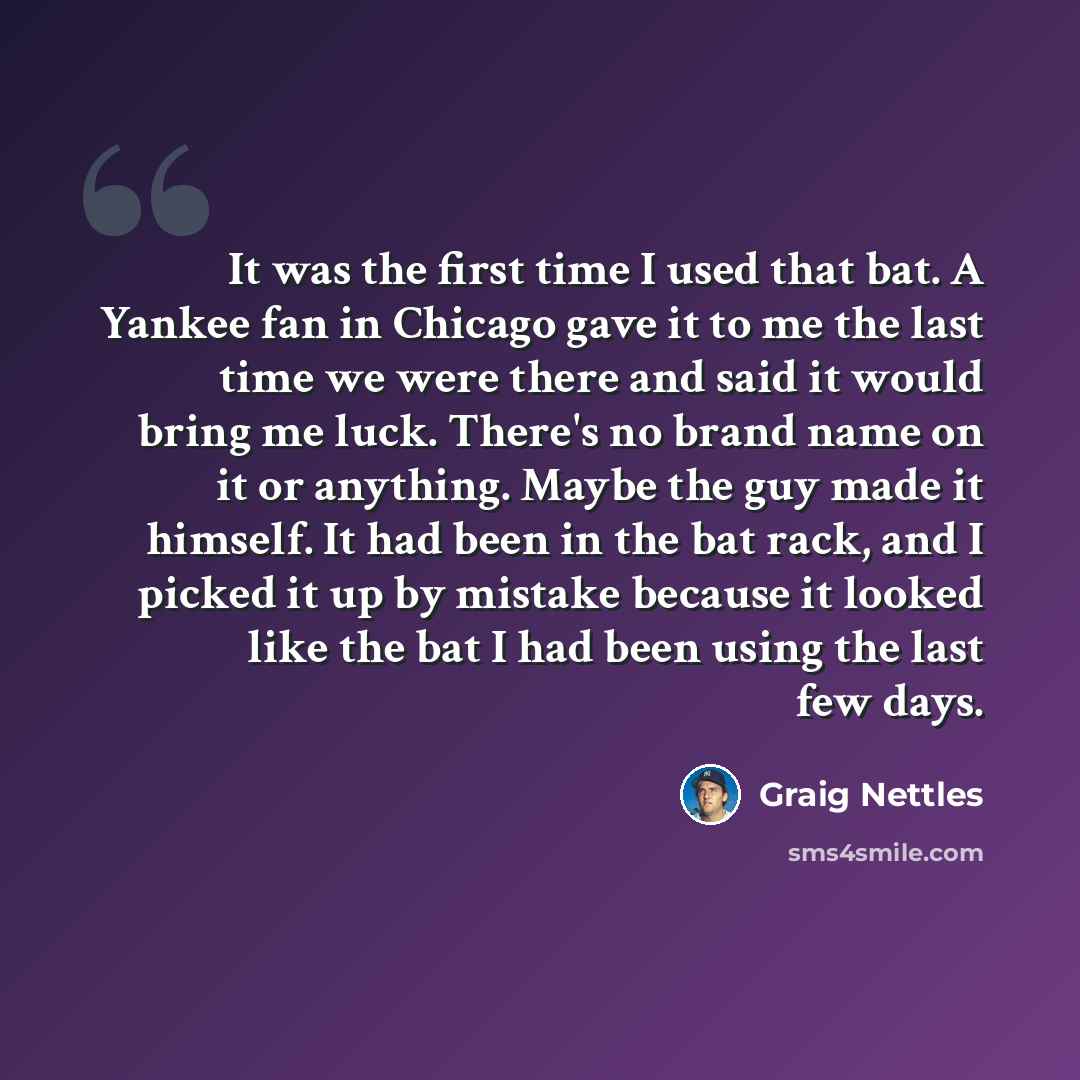 “It was the first time I used that bat. A Yankee fan in Chicago gave it to me the last time we were there and said it would bring me luck. There's no brand name on it or anything. Maybe the guy made it himself. It had been in the bat rack, and I picked it up by mistake because it looked like the…” quote by Graig Nettles