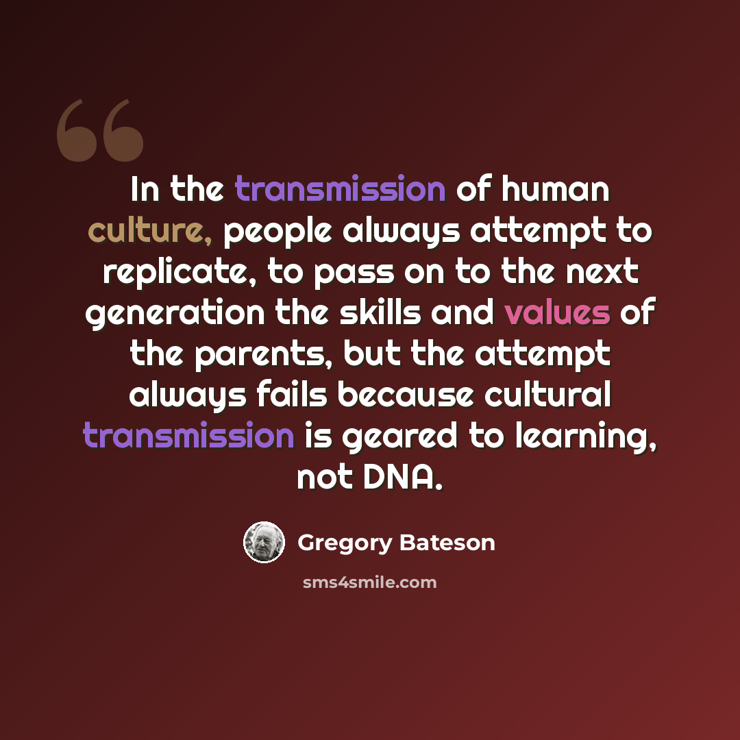 “In the transmission of human culture, people always attempt to replicate, to pass on to the next generation the skills and values of the parents, but the attempt always fails because cultural transmission is geared to learning, not DNA.” quote by Gregory Bateson