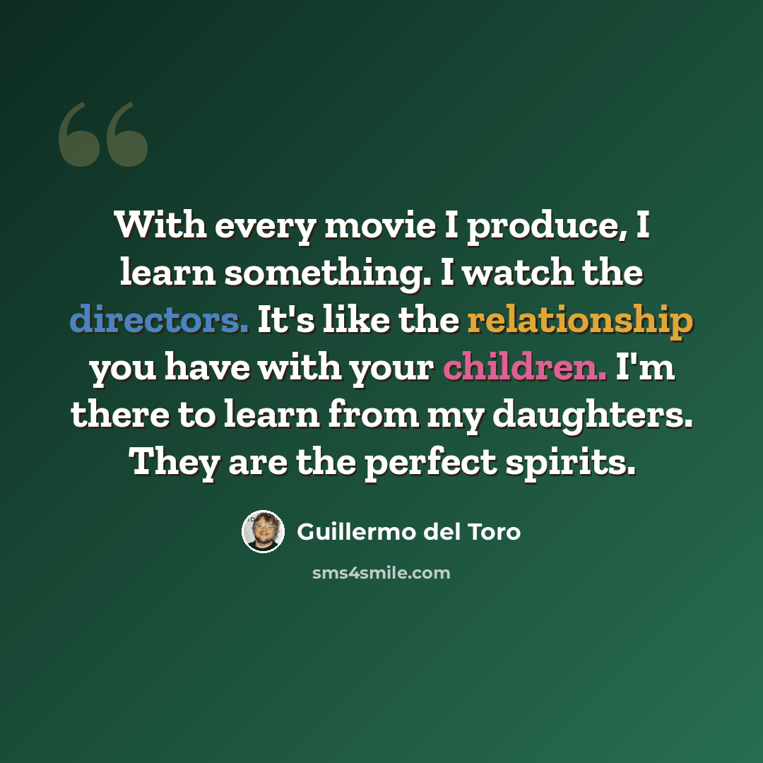 “With every movie I produce, I learn something. I watch the directors. It's like the relationship you have with your children. I'm there to learn from my daughters. They are the perfect spirits.” quote by Guillermo del Toro