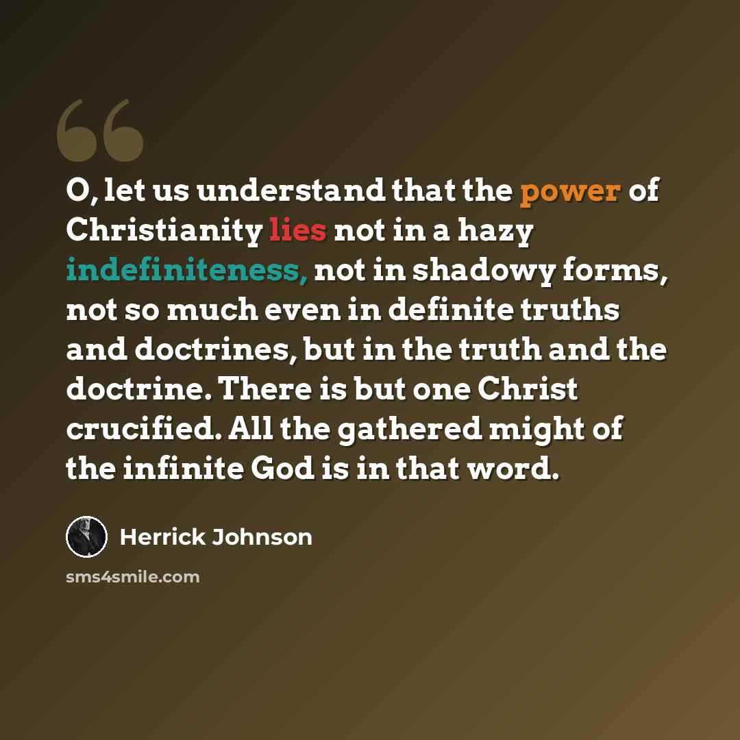 “O, let us understand that the power of Christianity lies not in a hazy indefiniteness, not in shadowy forms, not so much even in definite truths and doctrines, but in the truth and the doctrine. There is but one Christ crucified. All the gathered might of the infinite God is in that word.” quote by Herrick Johnson