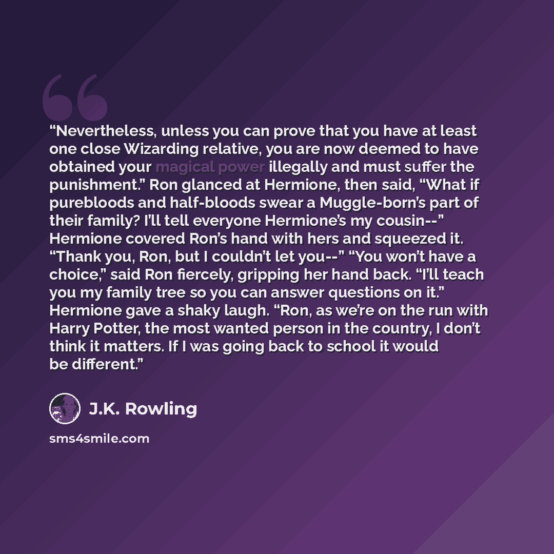 “Nevertheless, unless you can prove that you have at least one close Wizarding relative, you are now deemed to have obtained your magical power illegally and must suffer the punishment.” Ron glanced at Hermione, then said, “What if purebloods and half-bloods swear a Muggle-born’s part of their…” quote by J.K. Rowling