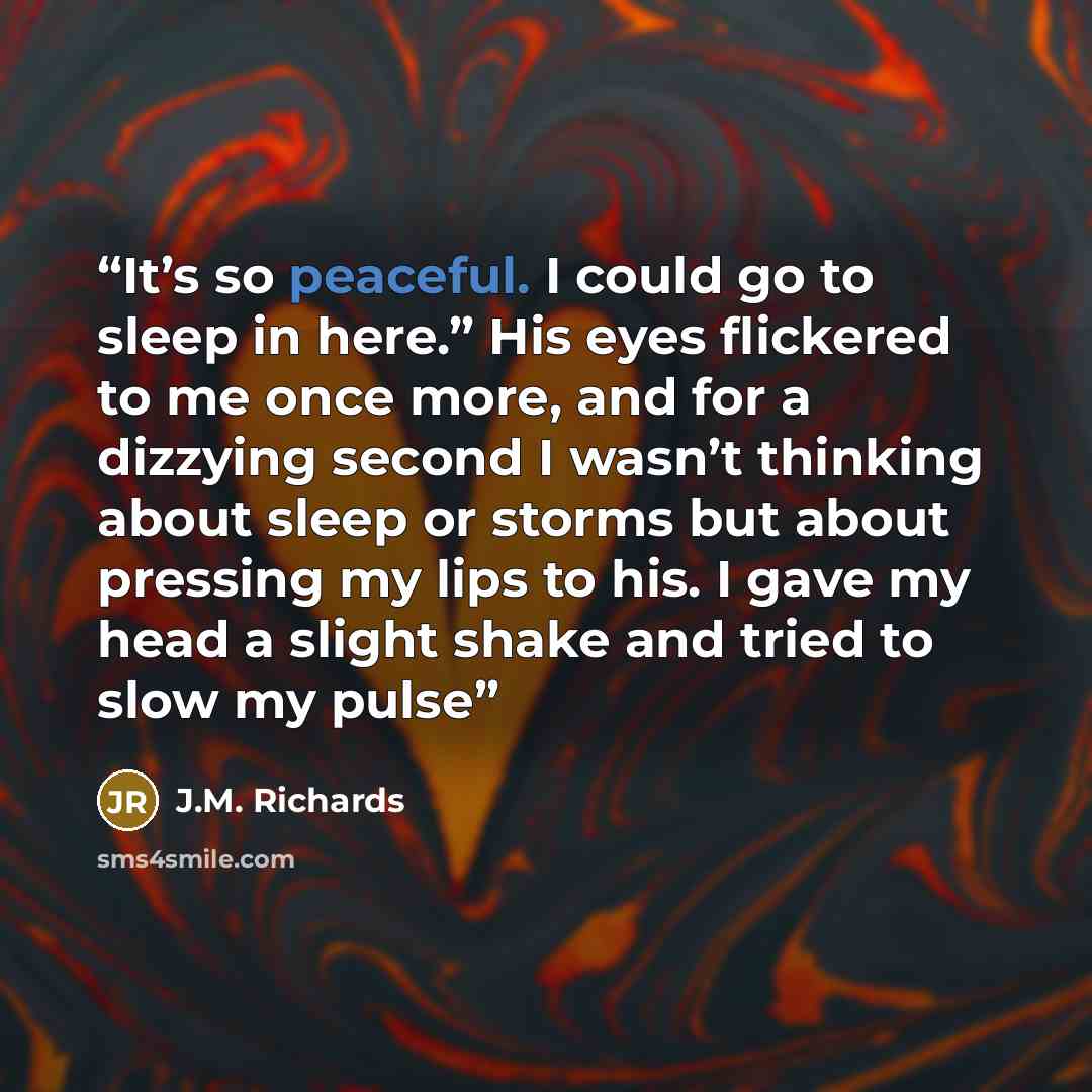 “It’s so peaceful. I could go to sleep in here.” His eyes flickered to me once more, and for a dizzying second I wasn’t thinking about sleep or storms but about pressing my lips to his. I gave my head a slight shake and tried to slow my pulse” quote by J.M. Richards