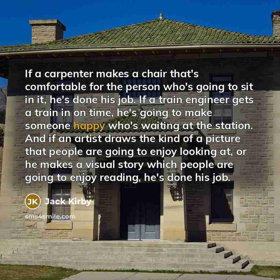 “If a carpenter makes a chair that's comfortable for the person who's going to sit in it, he's done his job. If a train engineer gets a train in on time, he's going to make someone happy who's waiting at the station. And if an artist draws the kind of a picture that people are going to enjoy…” quote by Jack Kirby