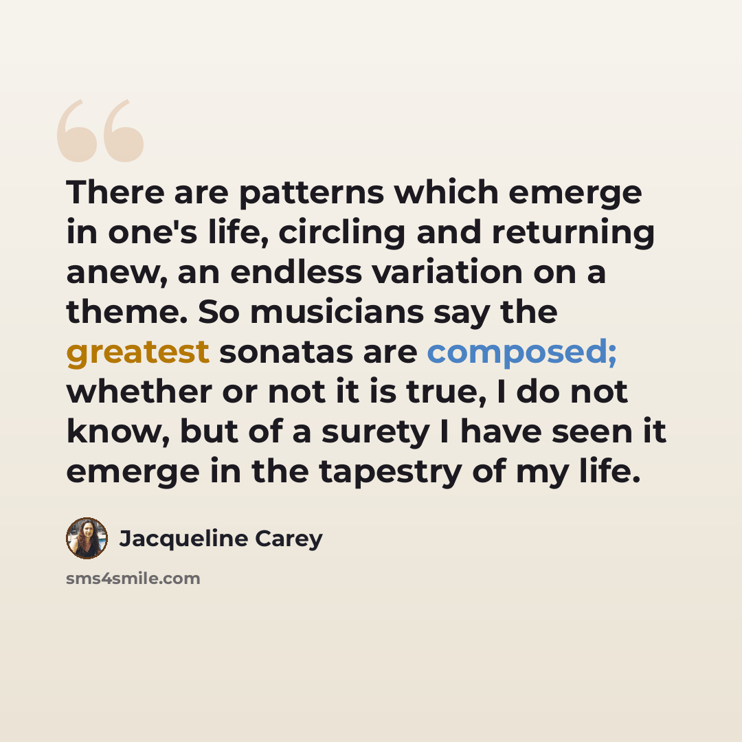 “There are patterns which emerge in one's life, circling and returning anew, an endless variation on a theme. So musicians say the greatest sonatas are composed; whether or not it is true, I do not know, but of a surety I have seen it emerge in the tapestry of my life.” quote by Jacqueline Carey