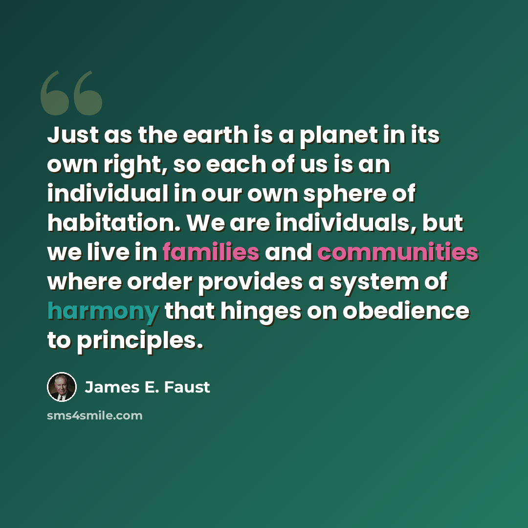 “Just as the earth is a planet in its own right, so each of us is an individual in our own sphere of habitation. We are individuals, but we live in families and communities where order provides a system of harmony that hinges on obedience to principles.” quote by James E. Faust