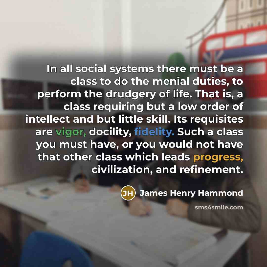 “In all social systems there must be a class to do the menial duties, to perform the drudgery of life. That is, a class requiring but a low order of intellect and but little skill. Its requisites are vigor, docility, fidelity. Such a class you must have, or you would not have that other class which…” quote by James Henry Hammond