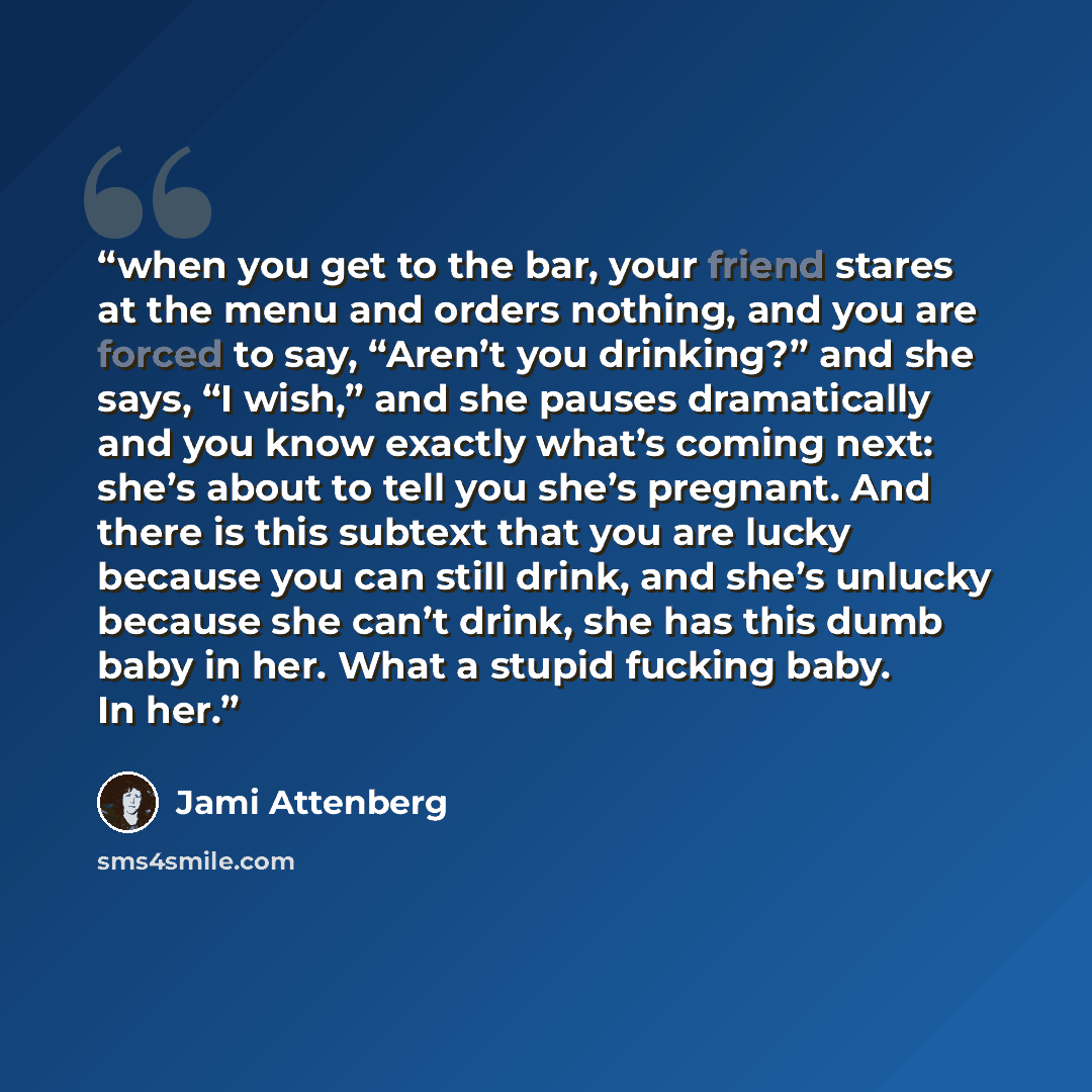 “when you get to the bar, your friend stares at the menu and orders nothing, and you are forced to say, “Aren’t you drinking?” and she says, “I wish,” and she pauses dramatically and you know exactly what’s coming next: she’s about to tell you she’s pregnant. And there is this subtext that you are…” quote by Jami Attenberg