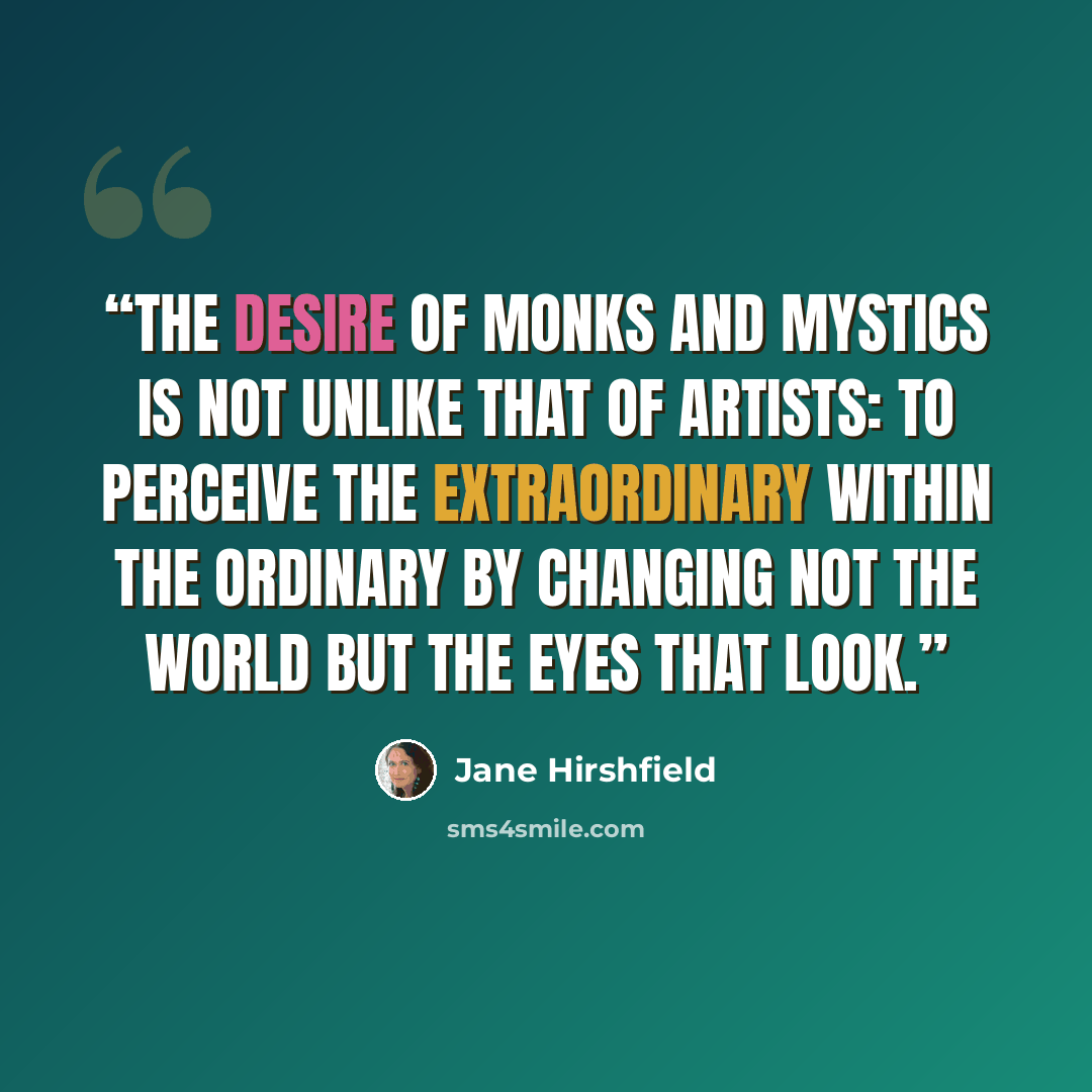 “The desire of monks and mystics is not unlike that of artists: to perceive the extraordinary within the ordinary by changing not the world but the eyes that look.” quote by Jane Hirshfield