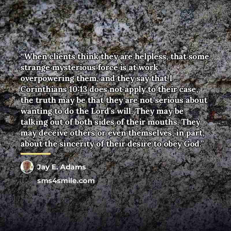 “When clients think they are helpless, that some strange mysterious force is at work overpowering them, and they say that I Corinthians 10:13 does not apply to their case, the truth may be that they are not serious about wanting to do the Lord’s will. They may be talking out of both sides of their…” quote by Jay E. Adams