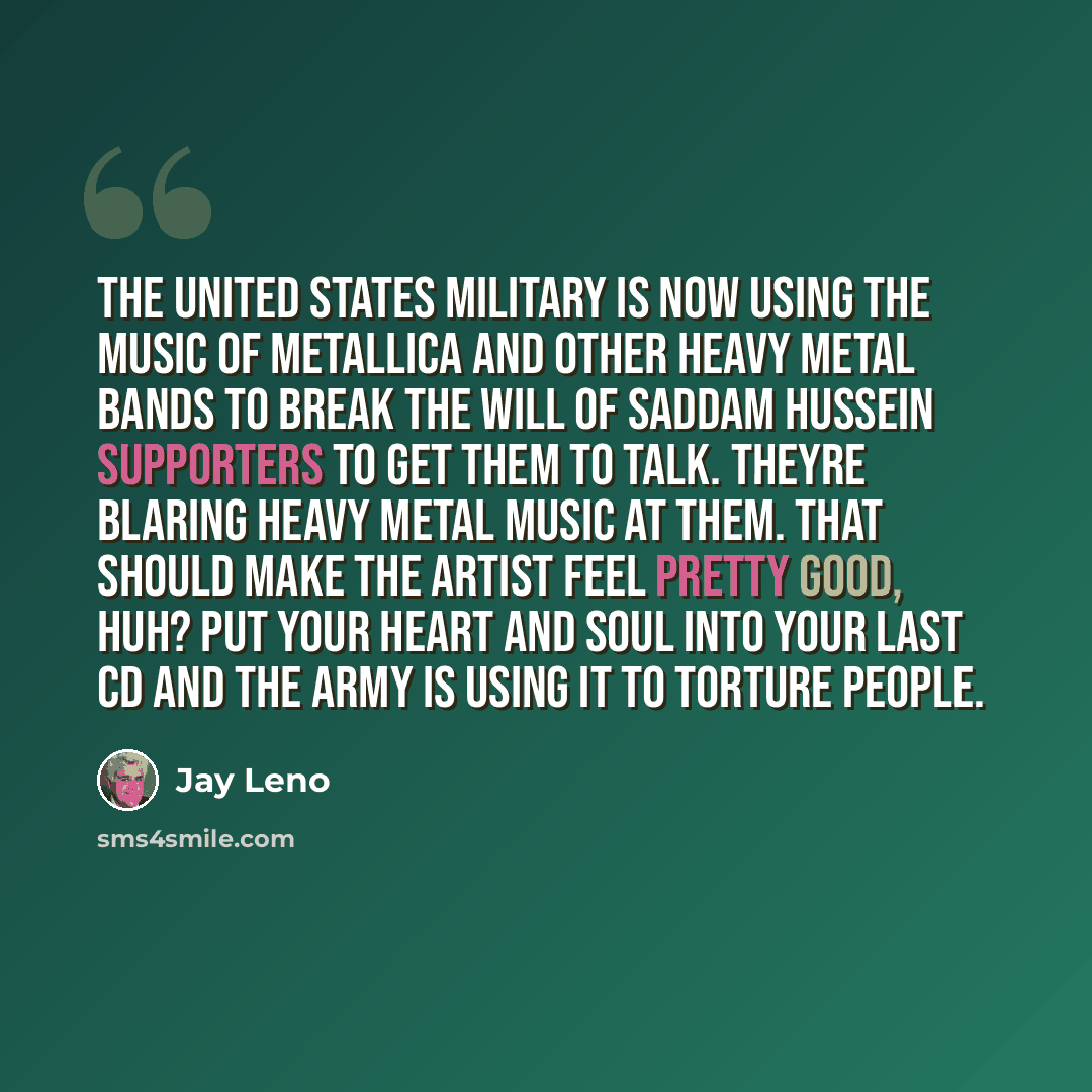 “The United States military is now using the music of Metallica and other heavy metal bands to break the will of Saddam Hussein supporters to get them to talk. Theyre blaring heavy metal music at them. That should make the artist feel pretty good, huh? Put your heart and soul into your last CD and…” quote by Jay Leno