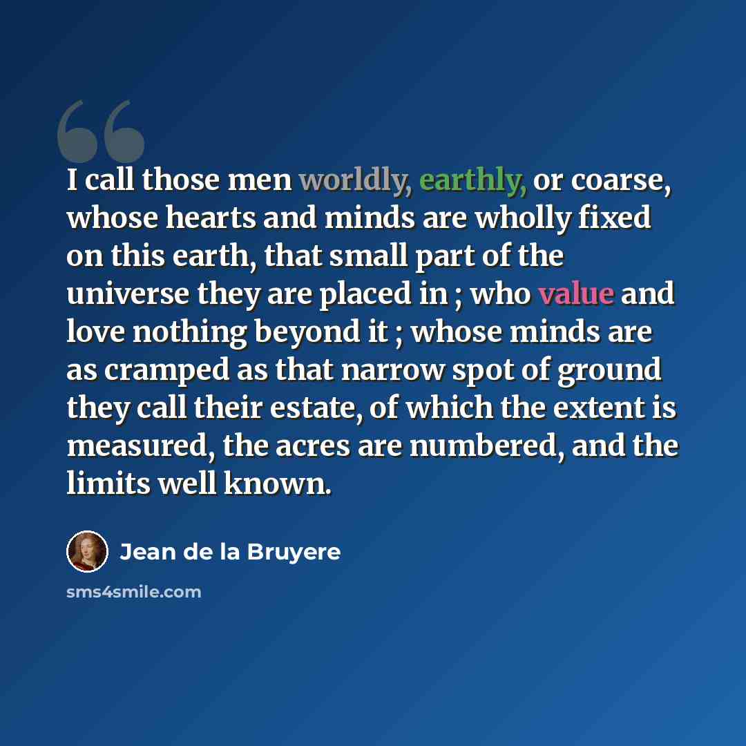“I call those men worldly, earthly, or coarse, whose hearts and minds are wholly fixed on this earth, that small part of the universe they are placed in ; who value and love nothing beyond it ; whose minds are as cramped as that narrow spot of ground they call their estate, of which the extent is…” quote by Jean de la Bruyere