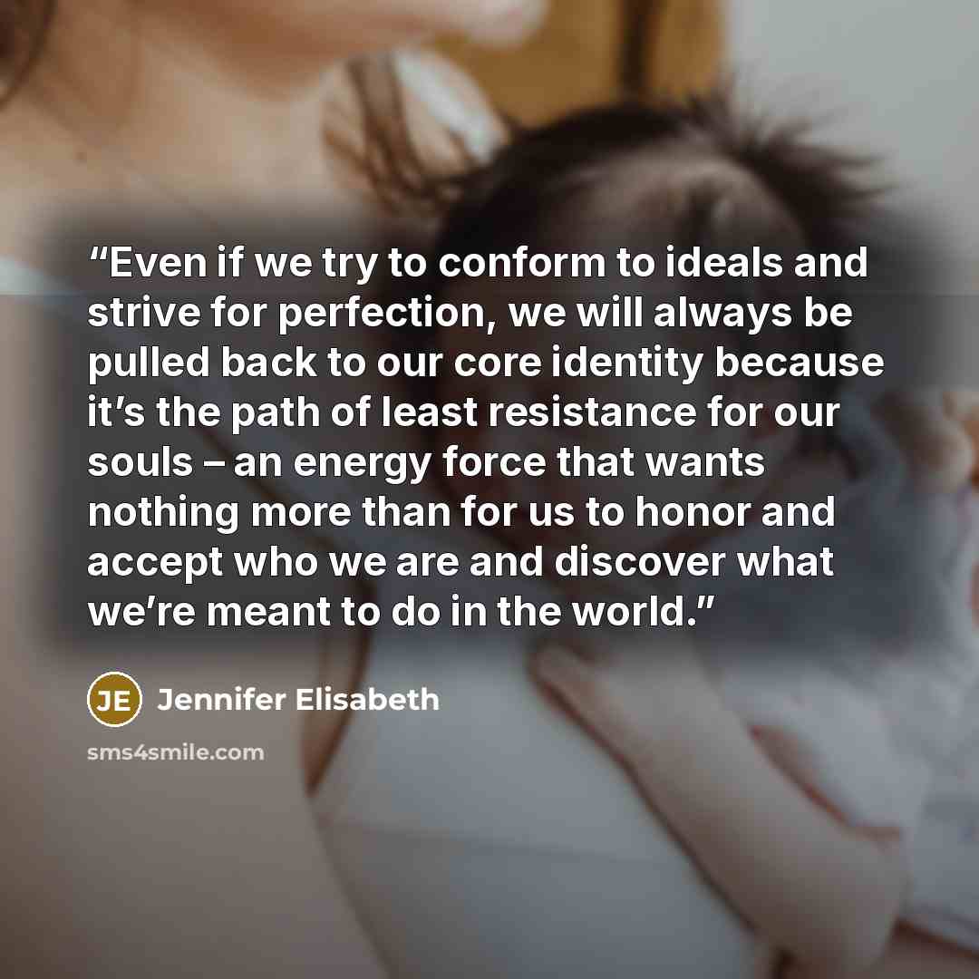 “Even if we try to conform to ideals and strive for perfection, we will always be pulled back to our core identity because it’s the path of least resistance for our souls – an energy force that wants nothing more than for us to honor and accept who we are and discover what we’re meant to do in the…” quote by Jennifer Elisabeth