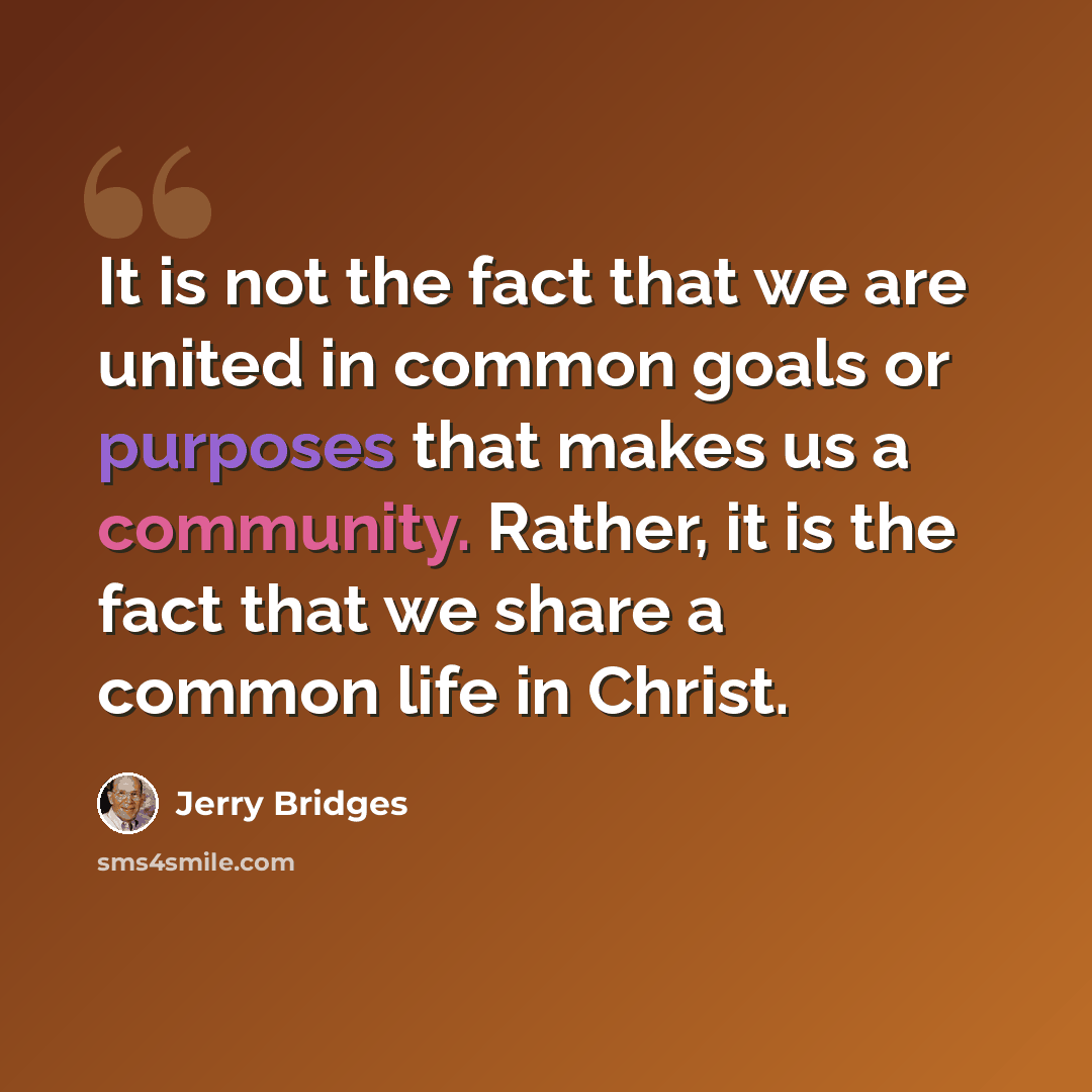 “It is not the fact that we are united in common goals or purposes that makes us a community. Rather, it is the fact that we share a common life in Christ.” quote by Jerry Bridges