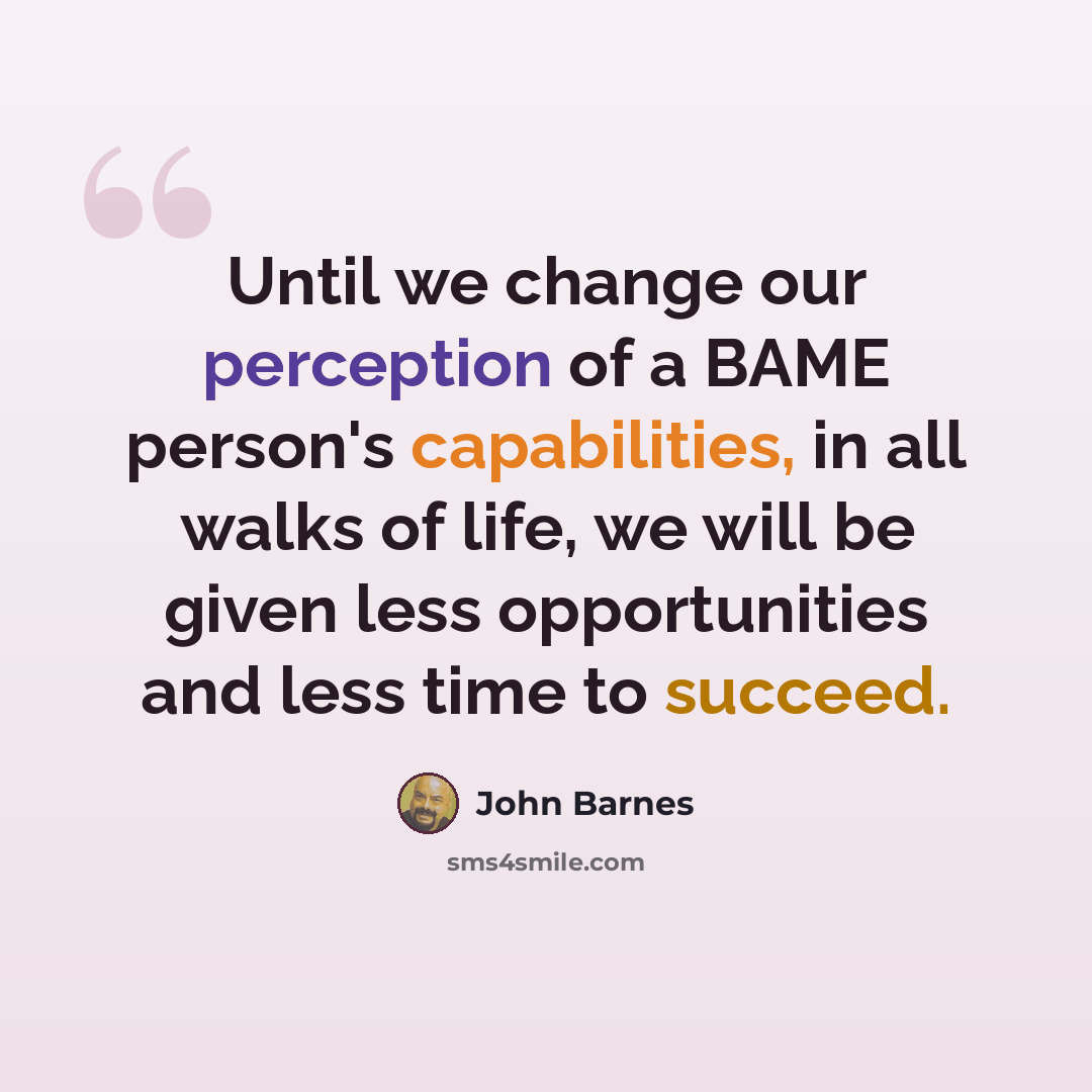 “Until we change our perception of a BAME person's capabilities, in all walks of life, we will be given less opportunities and less time to succeed.” quote by John Barnes