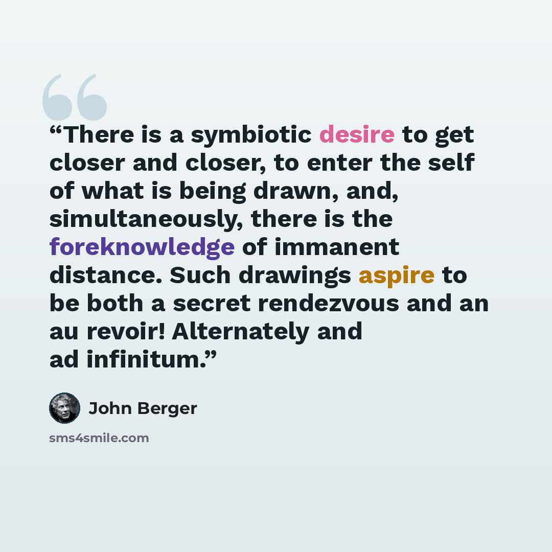 “There is a symbiotic desire to get closer and closer, to enter the self of what is being drawn, and, simultaneously, there is the foreknowledge of immanent distance. Such drawings aspire to be both a secret rendezvous and an au revoir! Alternately and ad infinitum.” quote by John Berger