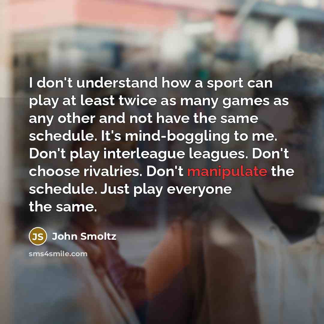 “I don't understand how a sport can play at least twice as many games as any other and not have the same schedule. It's mind-boggling to me. Don't play interleague leagues. Don't choose rivalries. Don't manipulate the schedule. Just play everyone the same.” quote by John Smoltz