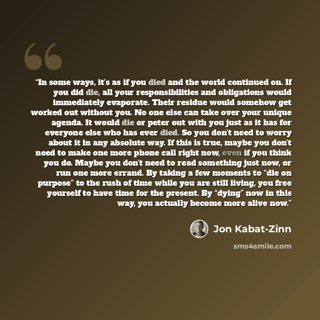 “In some ways, it’s as if you died and the world continued on. If you did die, all your responsibilities and obligations would immediately evaporate. Their residue would somehow get worked out without you. No one else can take over your unique agenda. It would die or peter out with you just as it…” quote by Jon Kabat-Zinn