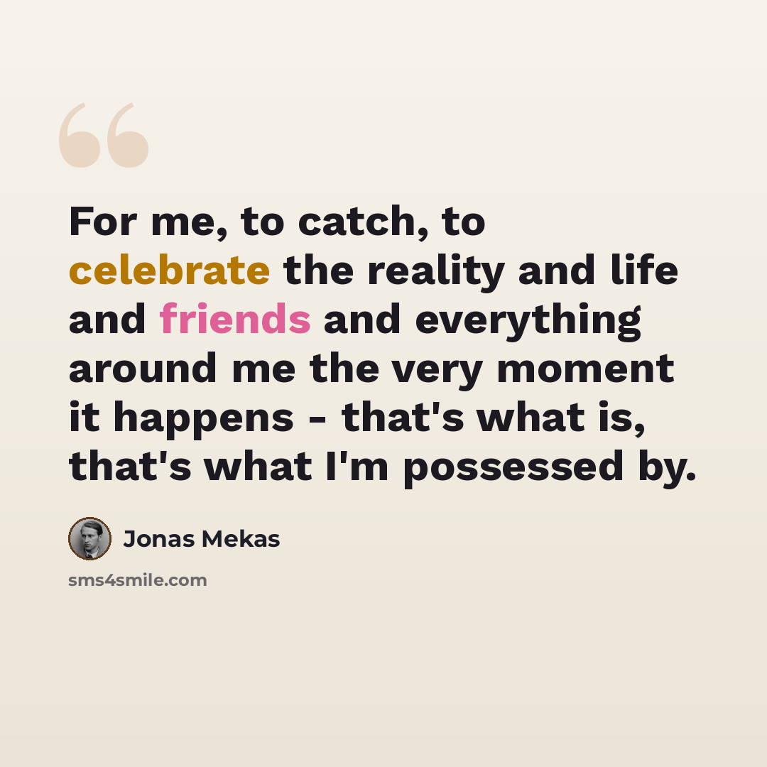 “For me, to catch, to celebrate the reality and life and friends and everything around me the very moment it happens - that's what is, that's what I'm possessed by.” quote by Jonas Mekas