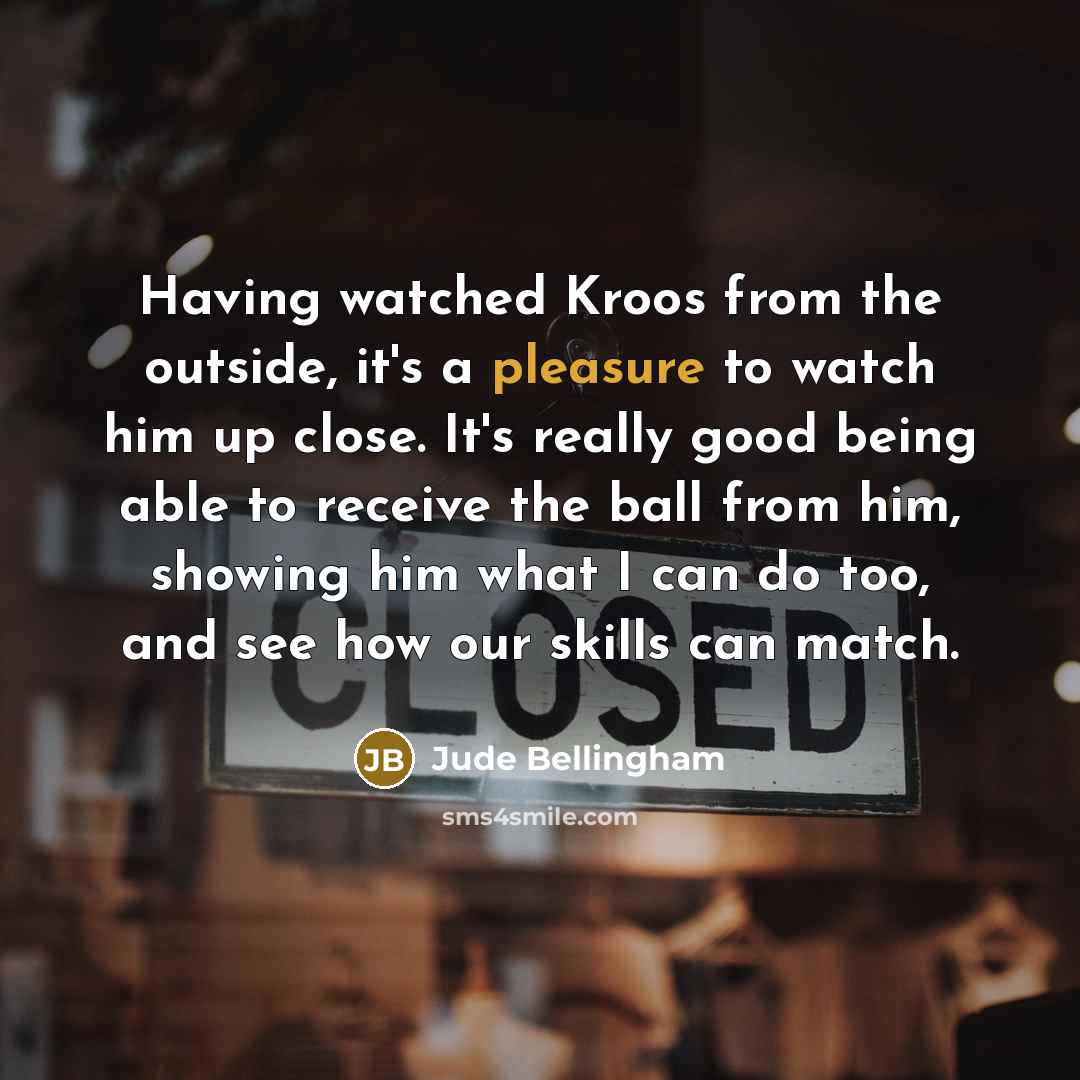 “Having watched Kroos from the outside, it's a pleasure to watch him up close. It's really good being able to receive the ball from him, showing him what I can do too, and see how our skills can match.” quote by Jude Bellingham
